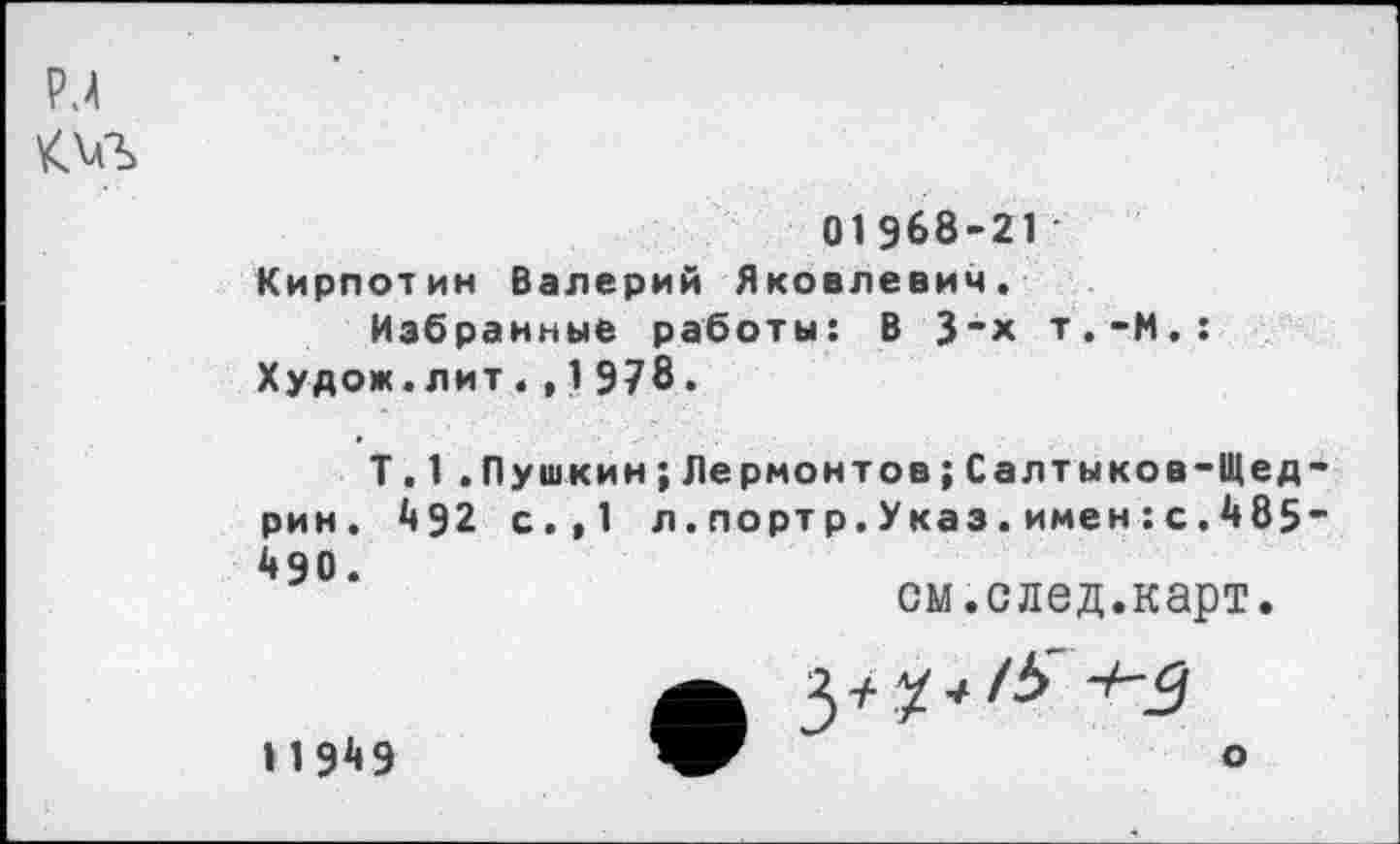 ﻿РЛ т
01968-21 Кирпотин Валерий Яковлевич.
Избранные работы: В 3"Х т.-М.: Худож.лит.,1978.
Т.1 .Пушкин;Лермонтов{Салтыков-Щедрин. 492 с.,1 л.портр.Указ.имен:с.485” 490.
см.след.карт.
О